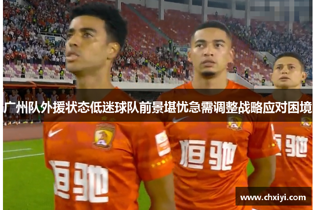 广州队外援状态低迷球队前景堪忧急需调整战略应对困境